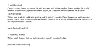 1) wait() method
Causes current thread to release the lock and wait until either another thread invokes the notify()
method or the notifyAll() method for this object, or a specified amount of time has elapsed.
notify() method
Wakes up a single thread that is waiting on this object's monitor. If any threads are waiting on this
object, one of them is chosen to be awakened. The choice is arbitrary and occurs at the discretion of
the implementation. Syntax:
public final void notify()
3) notifyAll() method
Wakes up all threads that are waiting on this object's monitor. Syntax:
public final void notifyAll()
 