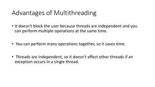Advantages of Multithreading
• It doesn't block the user because threads are independent and you
can perform multiple operations at the same time.
• You can perform many operations together, so it saves time.
• Threads are independent, so it doesn't affect other threads if an
exception occurs in a single thread.
 