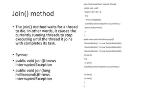 Join() method
• The join() method waits for a thread
to die. In other words, it causes the
currently running threads to stop
executing until the thread it joins
with completes its task.
• Syntax:
• public void join()throws
InterruptedException
• public void join(long
milliseconds)throws
InterruptedException
class TestJoinMethod1 extends Thread{
public void run(){
for(int i=1;i<=5;i++){
try{
Thread.sleep(500);
}catch(Exception e){System.out.println(e);}
System.out.println(i);
}
}
public static void main(String args[]){
TestJoinMethod1 t1=new TestJoinMethod1();
TestJoinMethod1 t2=new TestJoinMethod1();
TestJoinMethod1 t3=new TestJoinMethod1();
t1.start();
try{
t1.join();
}catch(Exception e){System.out.println(e);}
t2.start();
t3.start();
}
}
 