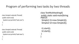 Program of performing two tasks by two threads
class Simple1 extends Thread{
public void run(){
System.out.println("task one");
}
}
class Simple2 extends Thread{
public void run(){
System.out.println("task two");
}
}
class TestMultitasking3{
public static void main(String
args[]){
Simple1 t1=new Simple1();
Simple2 t2=new Simple2();
t1.start();
t2.start();
}
}
 