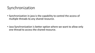 Synchronization
• Synchronization in java is the capability to control the access of
multiple threads to any shared resource.
• Java Synchronization is better option where we want to allow only
one thread to access the shared resource.
 