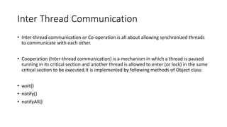 Inter Thread Communication
• Inter-thread communication or Co-operation is all about allowing synchronized threads
to communicate with each other.
• Cooperation (Inter-thread communication) is a mechanism in which a thread is paused
running in its critical section and another thread is allowed to enter (or lock) in the same
critical section to be executed.It is implemented by following methods of Object class:
• wait()
• notify()
• notifyAll()
 