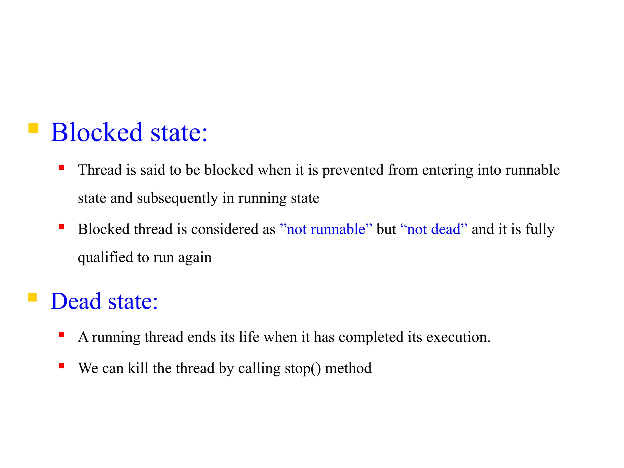  Blocked state:
 Thread is said to be blocked when it is prevented from entering into runnable
state and subsequently in running state
 Blocked thread is considered as ”not runnable” but “not dead” and it is fully
qualified to run again
 Dead state:
 A running thread ends its life when it has completed its execution.
 We can kill the thread by calling stop() method
 