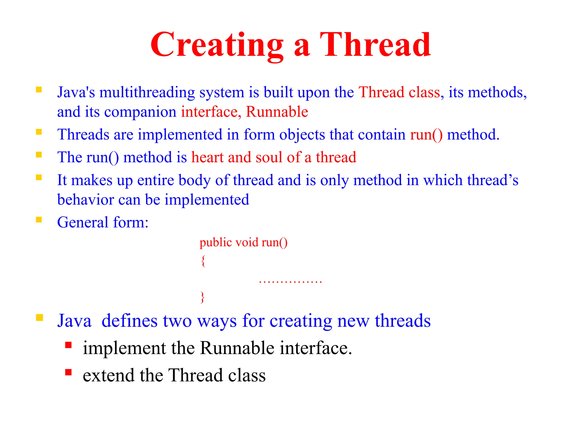 Creating a Thread
 Java's multithreading system is built upon the Thread class, its methods,
and its companion interface, Runnable
 Threads are implemented in form objects that contain run() method.
 The run() method is heart and soul of a thread
 It makes up entire body of thread and is only method in which thread’s
behavior can be implemented
 General form:
public void run()
{
……………
}
 Java defines two ways for creating new threads
 implement the Runnable interface.
 extend the Thread class
 