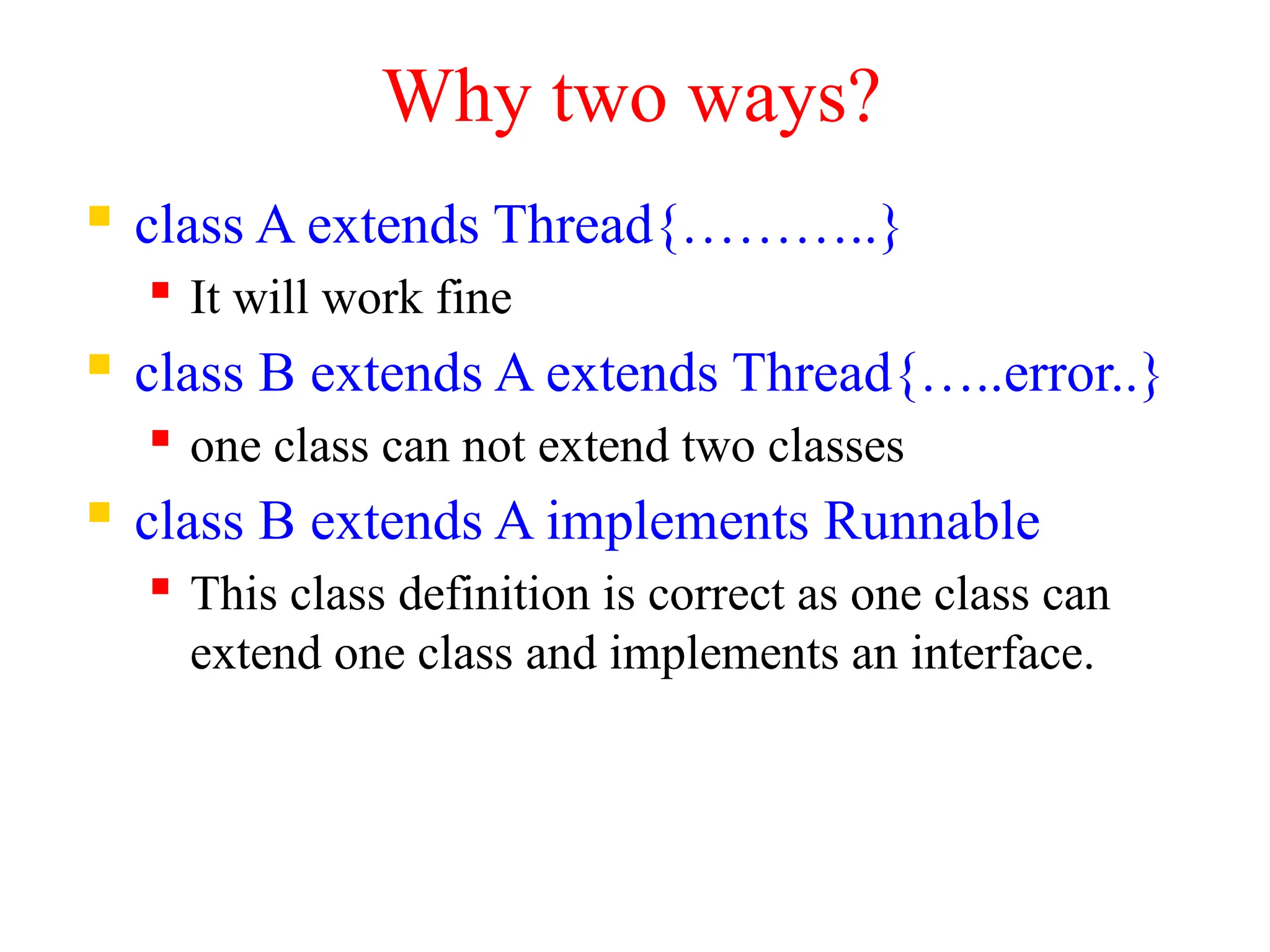 Why two ways?
 class A extends Thread{………..}
 It will work fine
 class B extends A extends Thread{…..error..}
 one class can not extend two classes
 class B extends A implements Runnable
 This class definition is correct as one class can
extend one class and implements an interface.
 