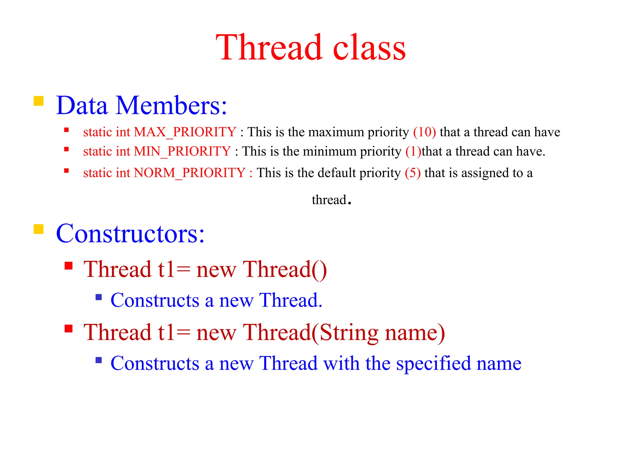 Thread class
 Data Members:
 static int MAX_PRIORITY : This is the maximum priority (10) that a thread can have
 static int MIN_PRIORITY : This is the minimum priority (1)that a thread can have.
 static int NORM_PRIORITY : This is the default priority (5) that is assigned to a
thread.
 Constructors:
 Thread t1= new Thread()

Constructs a new Thread.
 Thread t1= new Thread(String name)

Constructs a new Thread with the specified name
 