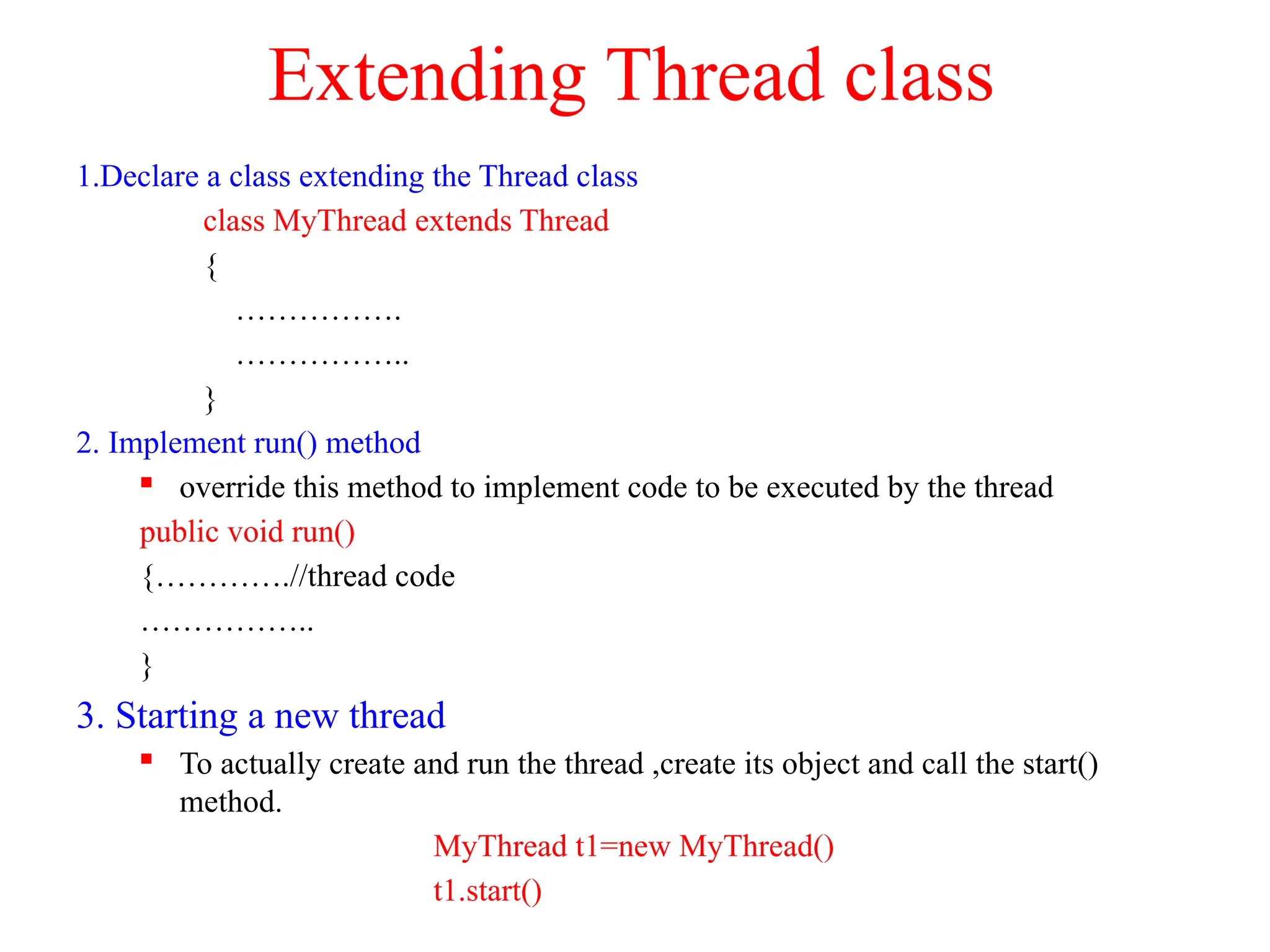 Extending Thread class
1.Declare a class extending the Thread class
class MyThread extends Thread
{
…………….
……………..
}
2. Implement run() method
 override this method to implement code to be executed by the thread
public void run()
{………….//thread code
……………..
}
3. Starting a new thread
 To actually create and run the thread ,create its object and call the start()
method.
MyThread t1=new MyThread()
t1.start()
 