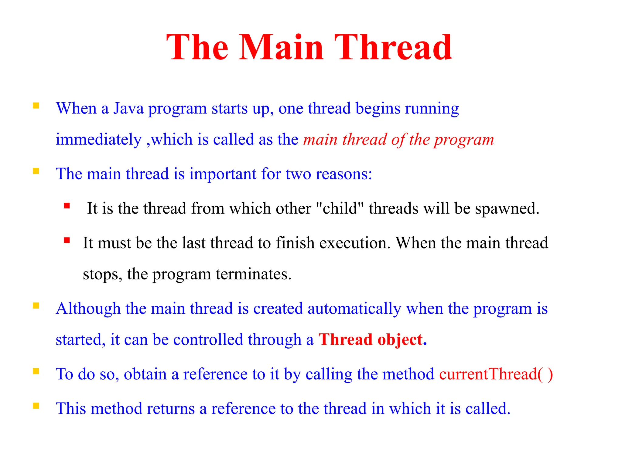 The Main Thread
 When a Java program starts up, one thread begins running
immediately ,which is called as the main thread of the program
 The main thread is important for two reasons:
 It is the thread from which other "child" threads will be spawned.
 It must be the last thread to finish execution. When the main thread
stops, the program terminates.
 Although the main thread is created automatically when the program is
started, it can be controlled through a Thread object.
 To do so, obtain a reference to it by calling the method currentThread( )
 This method returns a reference to the thread in which it is called.
 