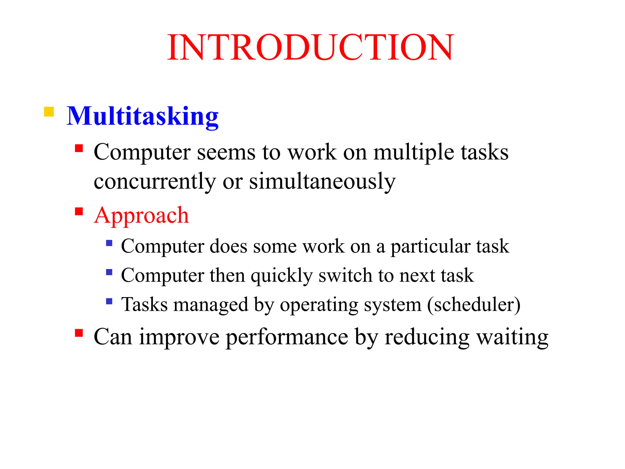 INTRODUCTION
 Multitasking
 Computer seems to work on multiple tasks
concurrently or simultaneously
 Approach

Computer does some work on a particular task

Computer then quickly switch to next task

Tasks managed by operating system (scheduler)
 Can improve performance by reducing waiting
 
