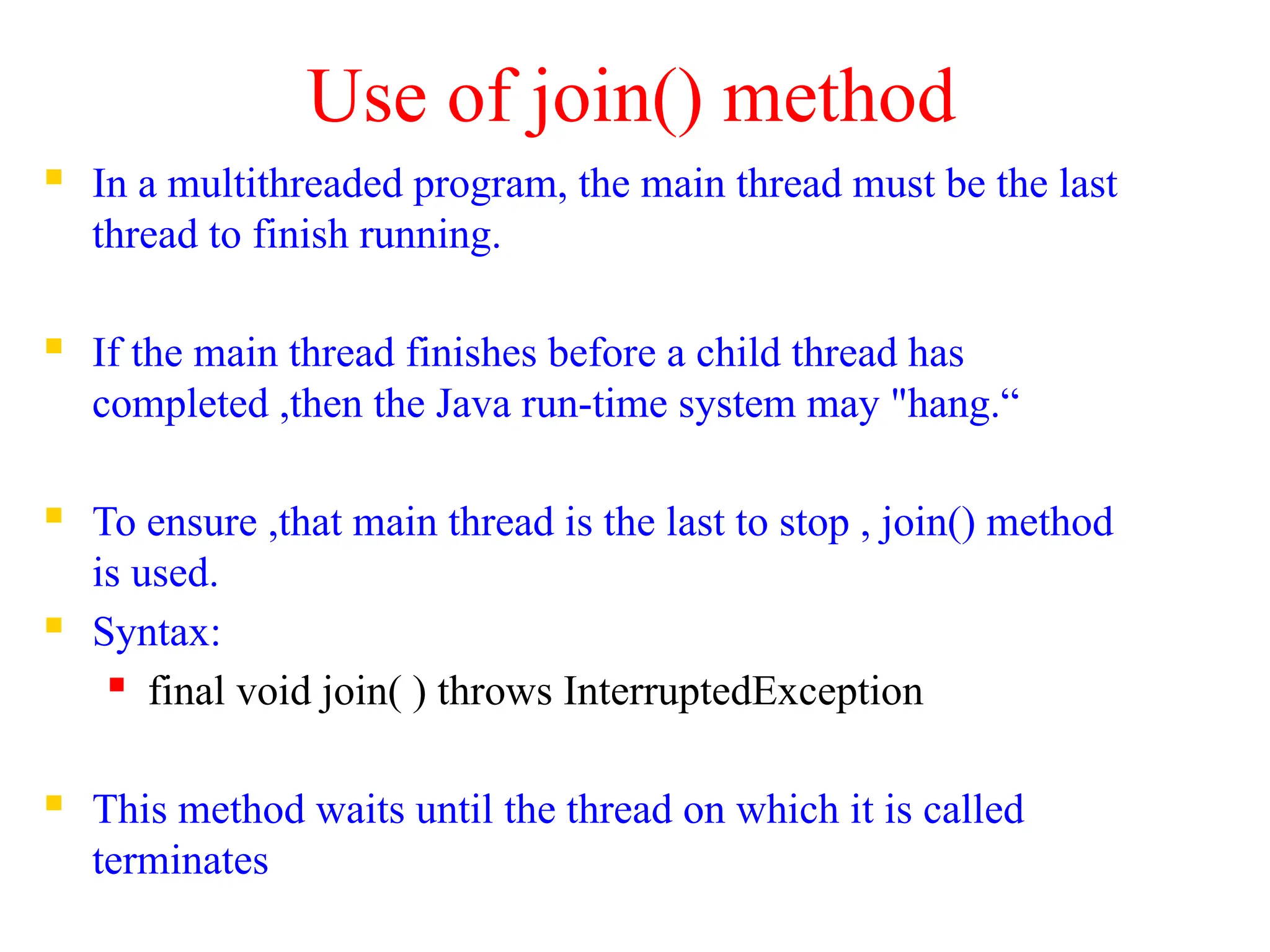 Use of join() method
 In a multithreaded program, the main thread must be the last
thread to finish running.
 If the main thread finishes before a child thread has
completed ,then the Java run-time system may "hang.“
 To ensure ,that main thread is the last to stop , join() method
is used.
 Syntax:
 final void join( ) throws InterruptedException
 This method waits until the thread on which it is called
terminates
 