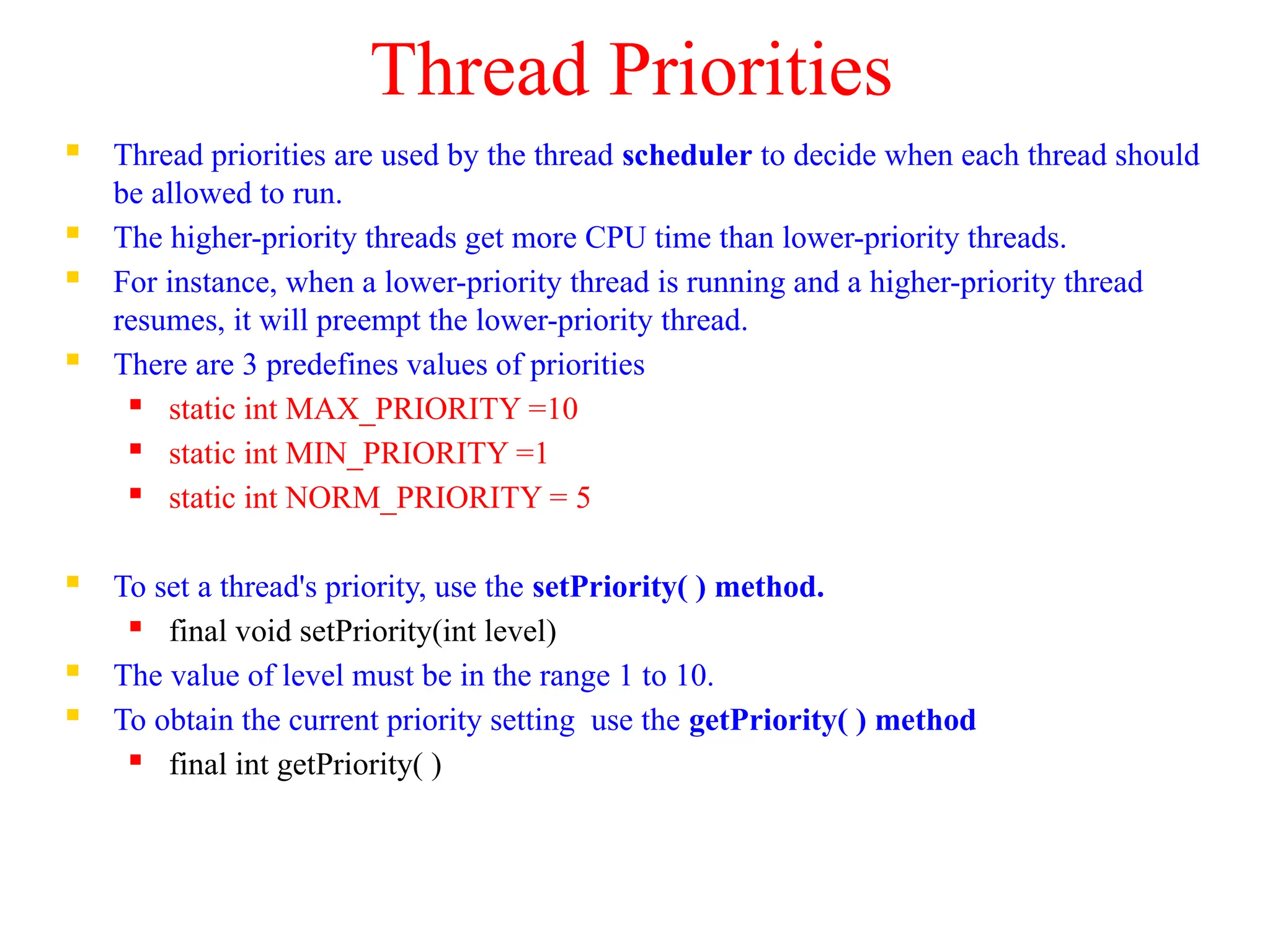 Thread Priorities
 Thread priorities are used by the thread scheduler to decide when each thread should
be allowed to run.
 The higher-priority threads get more CPU time than lower-priority threads.
 For instance, when a lower-priority thread is running and a higher-priority thread
resumes, it will preempt the lower-priority thread.
 There are 3 predefines values of priorities
 static int MAX_PRIORITY =10
 static int MIN_PRIORITY =1
 static int NORM_PRIORITY = 5
 To set a thread's priority, use the setPriority( ) method.
 final void setPriority(int level)
 The value of level must be in the range 1 to 10.
 To obtain the current priority setting use the getPriority( ) method
 final int getPriority( )
 