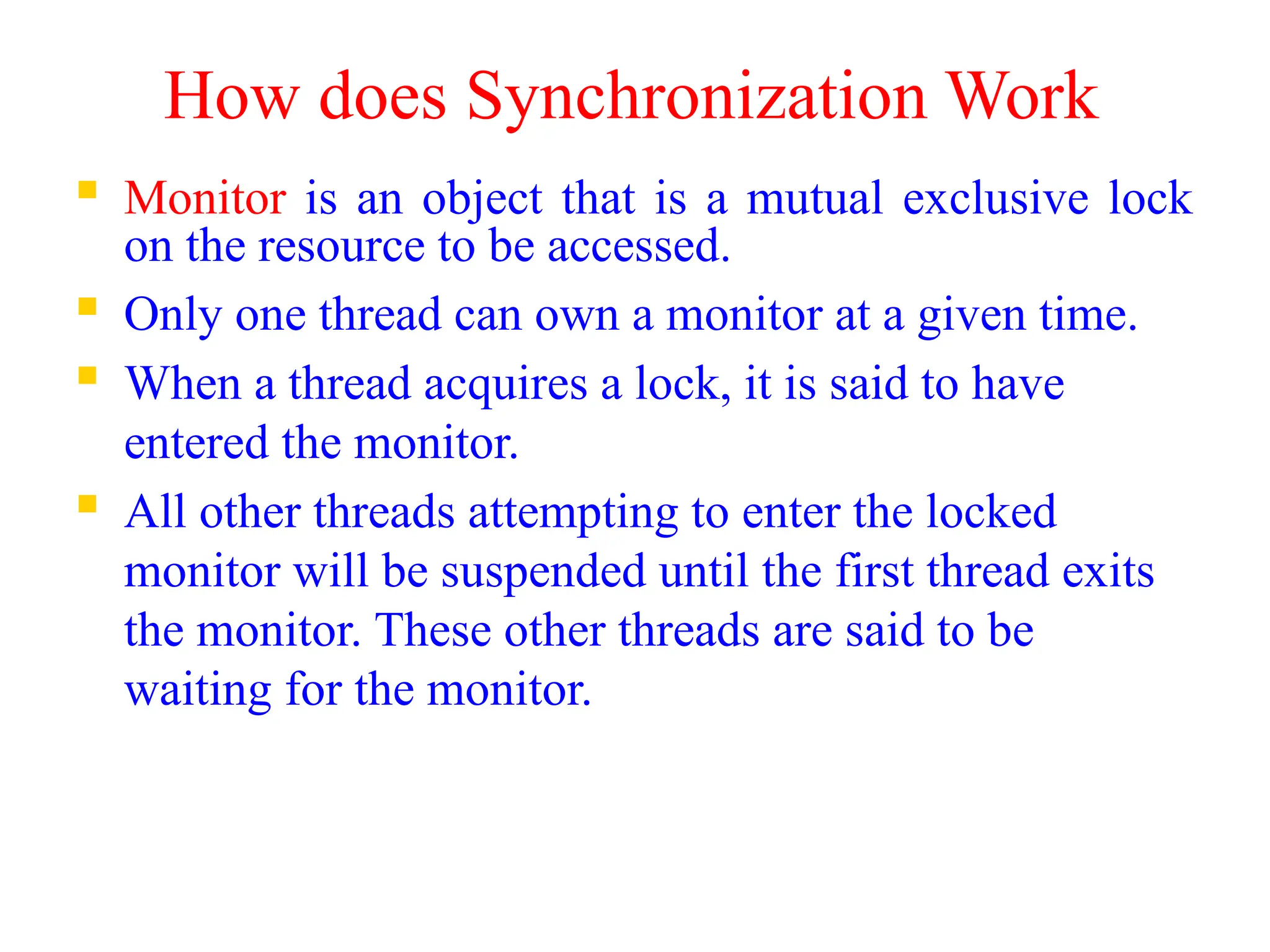 How does Synchronization Work
 Monitor is an object that is a mutual exclusive lock
on the resource to be accessed.
 Only one thread can own a monitor at a given time.
 When a thread acquires a lock, it is said to have
entered the monitor.
 All other threads attempting to enter the locked
monitor will be suspended until the first thread exits
the monitor. These other threads are said to be
waiting for the monitor.
 