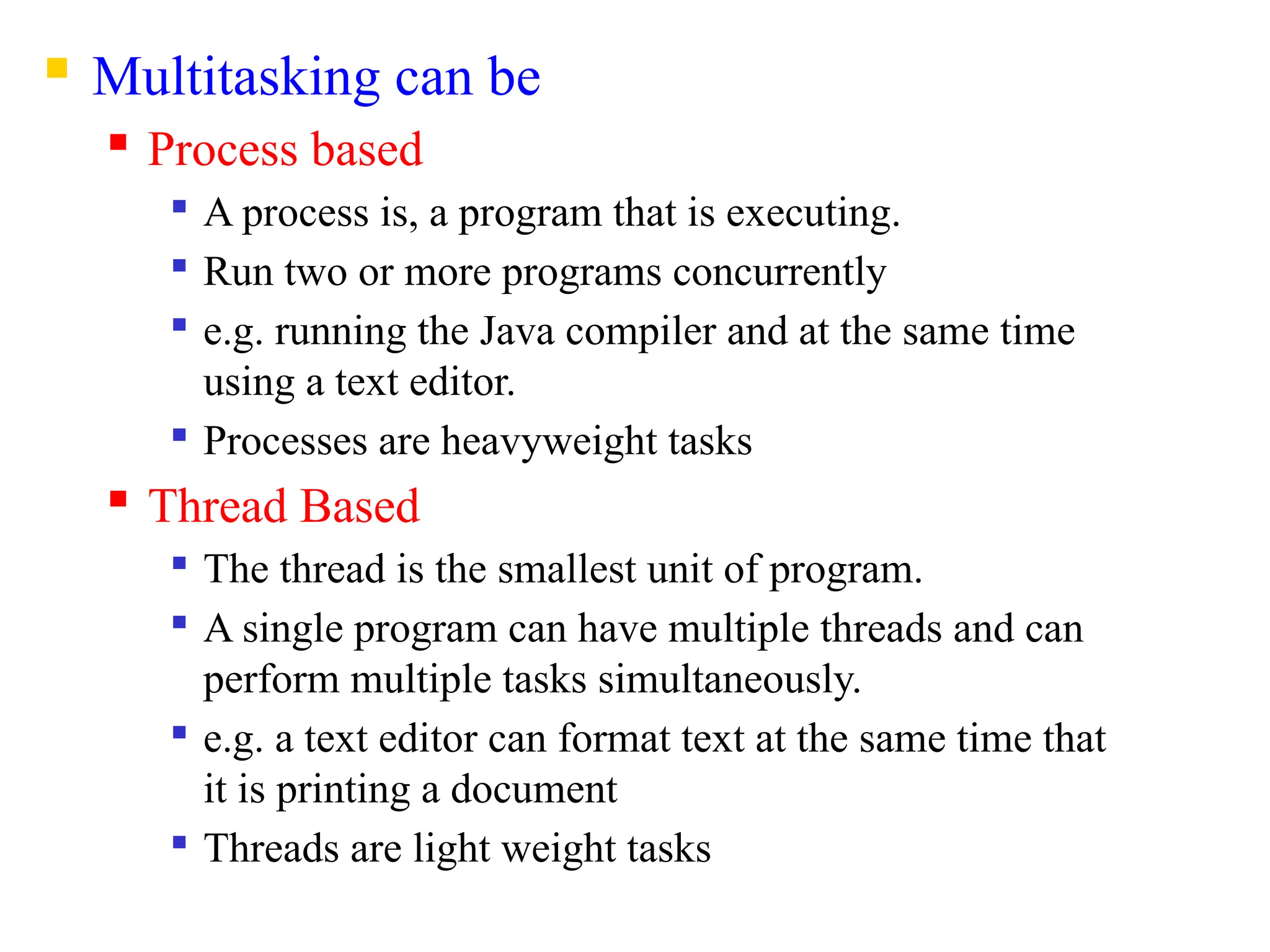  Multitasking can be
 Process based

A process is, a program that is executing.

Run two or more programs concurrently

e.g. running the Java compiler and at the same time
using a text editor.

Processes are heavyweight tasks
 Thread Based

The thread is the smallest unit of program.

A single program can have multiple threads and can
perform multiple tasks simultaneously.

e.g. a text editor can format text at the same time that
it is printing a document

Threads are light weight tasks
 