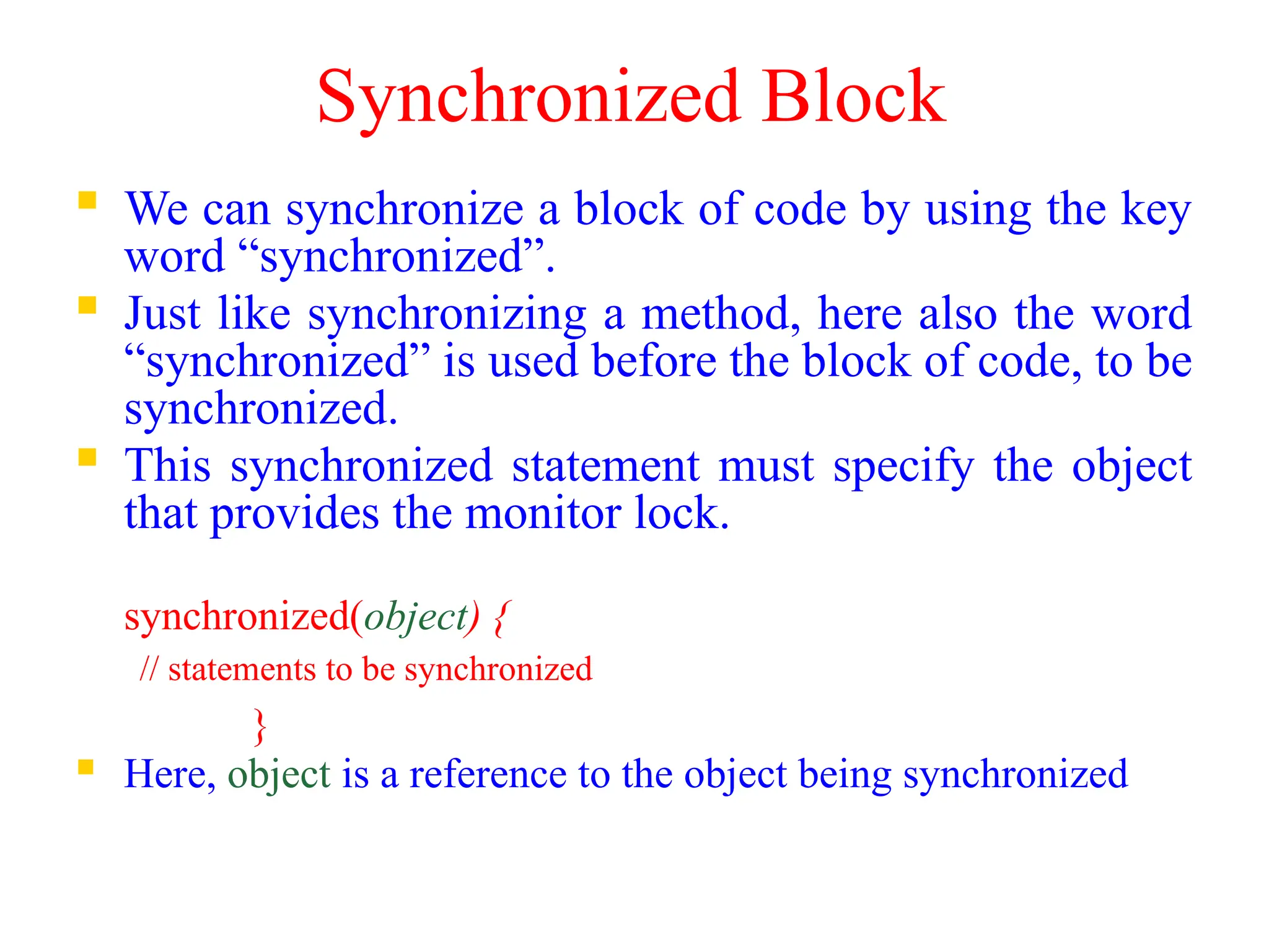 Synchronized Block
 We can synchronize a block of code by using the key
word “synchronized”.
 Just like synchronizing a method, here also the word
“synchronized” is used before the block of code, to be
synchronized.
 This synchronized statement must specify the object
that provides the monitor lock.
synchronized(object) {
// statements to be synchronized
}
 Here, object is a reference to the object being synchronized
 