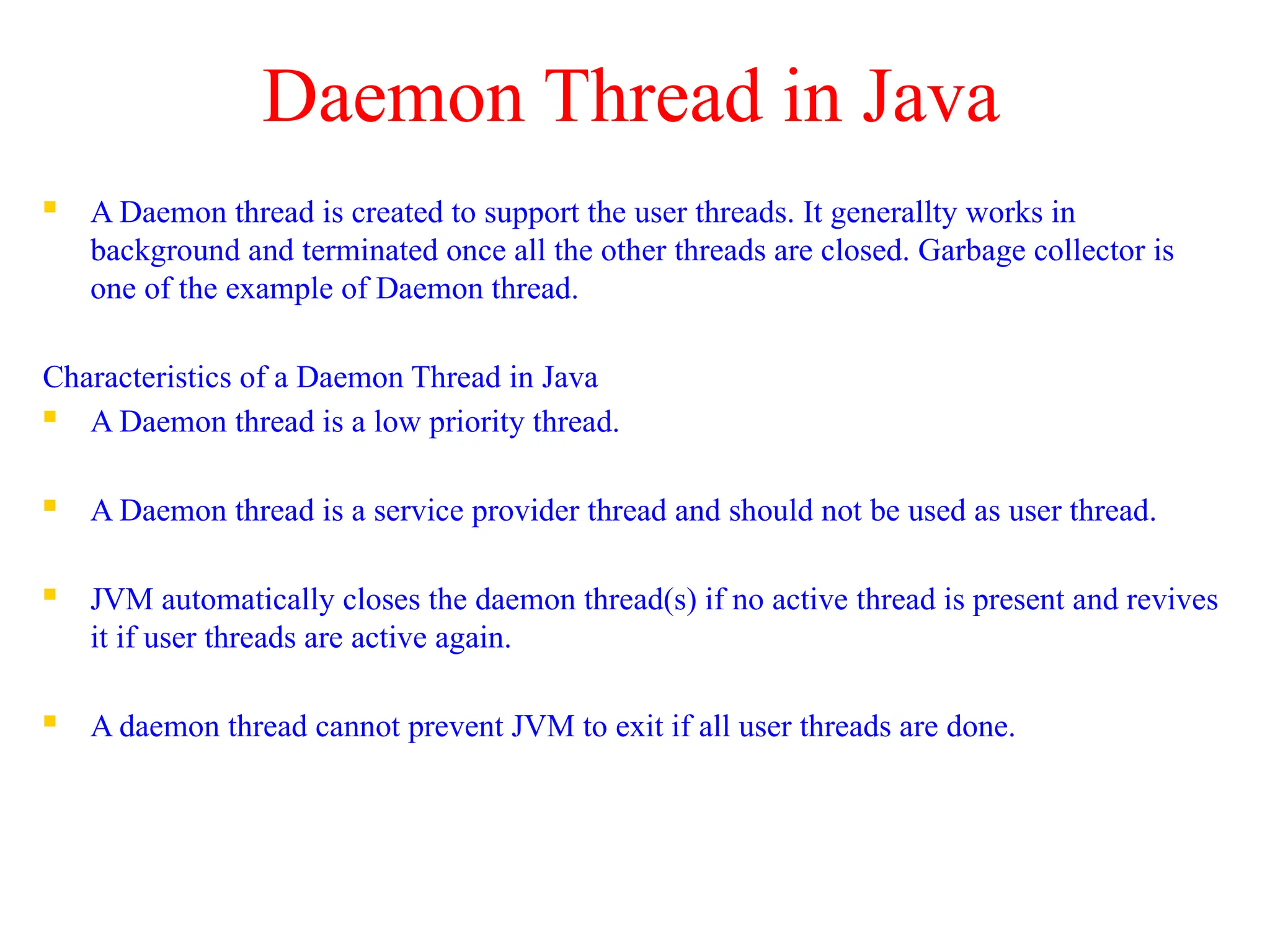 Daemon Thread in Java
 A Daemon thread is created to support the user threads. It generallty works in
background and terminated once all the other threads are closed. Garbage collector is
one of the example of Daemon thread.
Characteristics of a Daemon Thread in Java
 A Daemon thread is a low priority thread.
 A Daemon thread is a service provider thread and should not be used as user thread.
 JVM automatically closes the daemon thread(s) if no active thread is present and revives
it if user threads are active again.
 A daemon thread cannot prevent JVM to exit if all user threads are done.
 