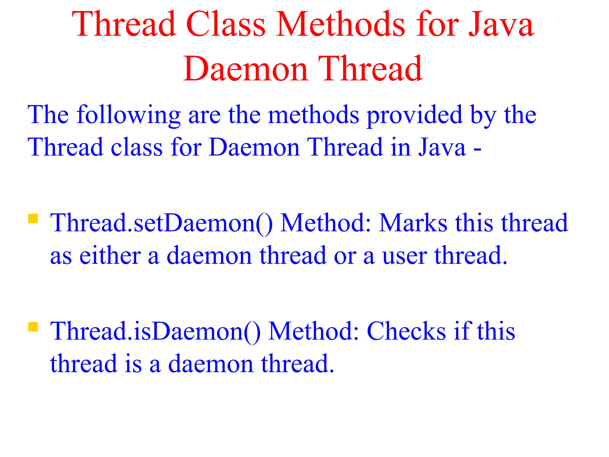 Thread Class Methods for Java
Daemon Thread
The following are the methods provided by the
Thread class for Daemon Thread in Java -
 Thread.setDaemon() Method: Marks this thread
as either a daemon thread or a user thread.
 Thread.isDaemon() Method: Checks if this
thread is a daemon thread.
 