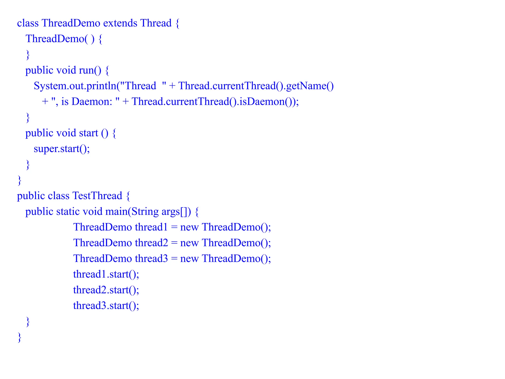 class ThreadDemo extends Thread {
ThreadDemo( ) {
}
public void run() {
System.out.println("Thread " + Thread.currentThread().getName()
+ ", is Daemon: " + Thread.currentThread().isDaemon());
}
public void start () {
super.start();
}
}
public class TestThread {
public static void main(String args[]) {
ThreadDemo thread1 = new ThreadDemo();
ThreadDemo thread2 = new ThreadDemo();
ThreadDemo thread3 = new ThreadDemo();
thread1.start();
thread2.start();
thread3.start();
}
}
 