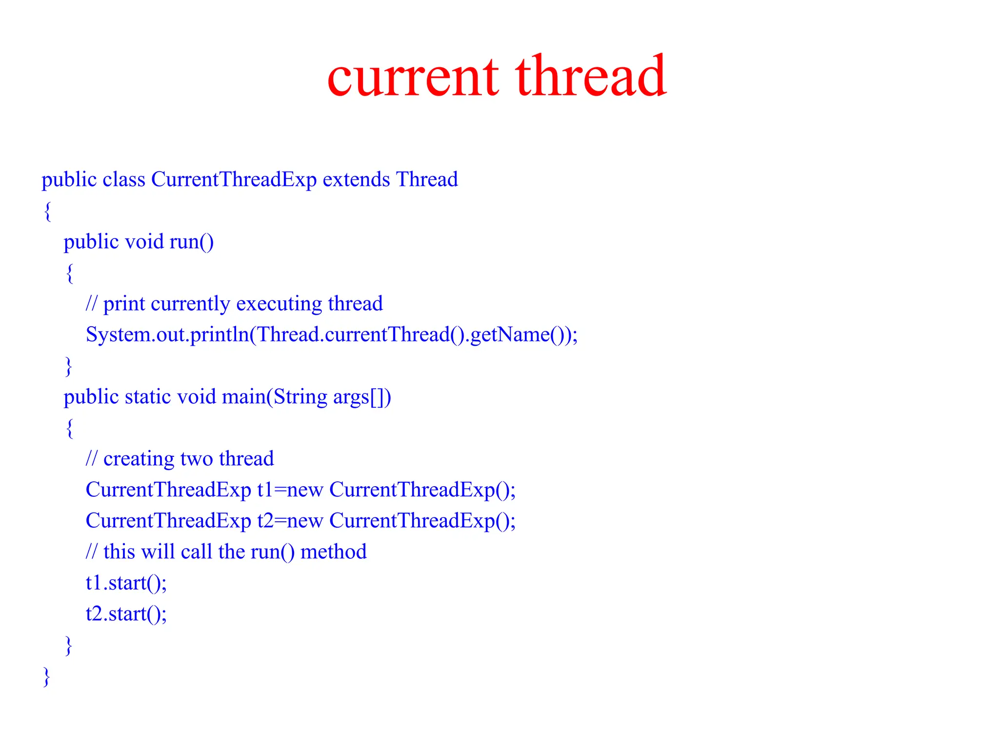current thread
public class CurrentThreadExp extends Thread
{
public void run()
{
// print currently executing thread
System.out.println(Thread.currentThread().getName());
}
public static void main(String args[])
{
// creating two thread
CurrentThreadExp t1=new CurrentThreadExp();
CurrentThreadExp t2=new CurrentThreadExp();
// this will call the run() method
t1.start();
t2.start();
}
}
 