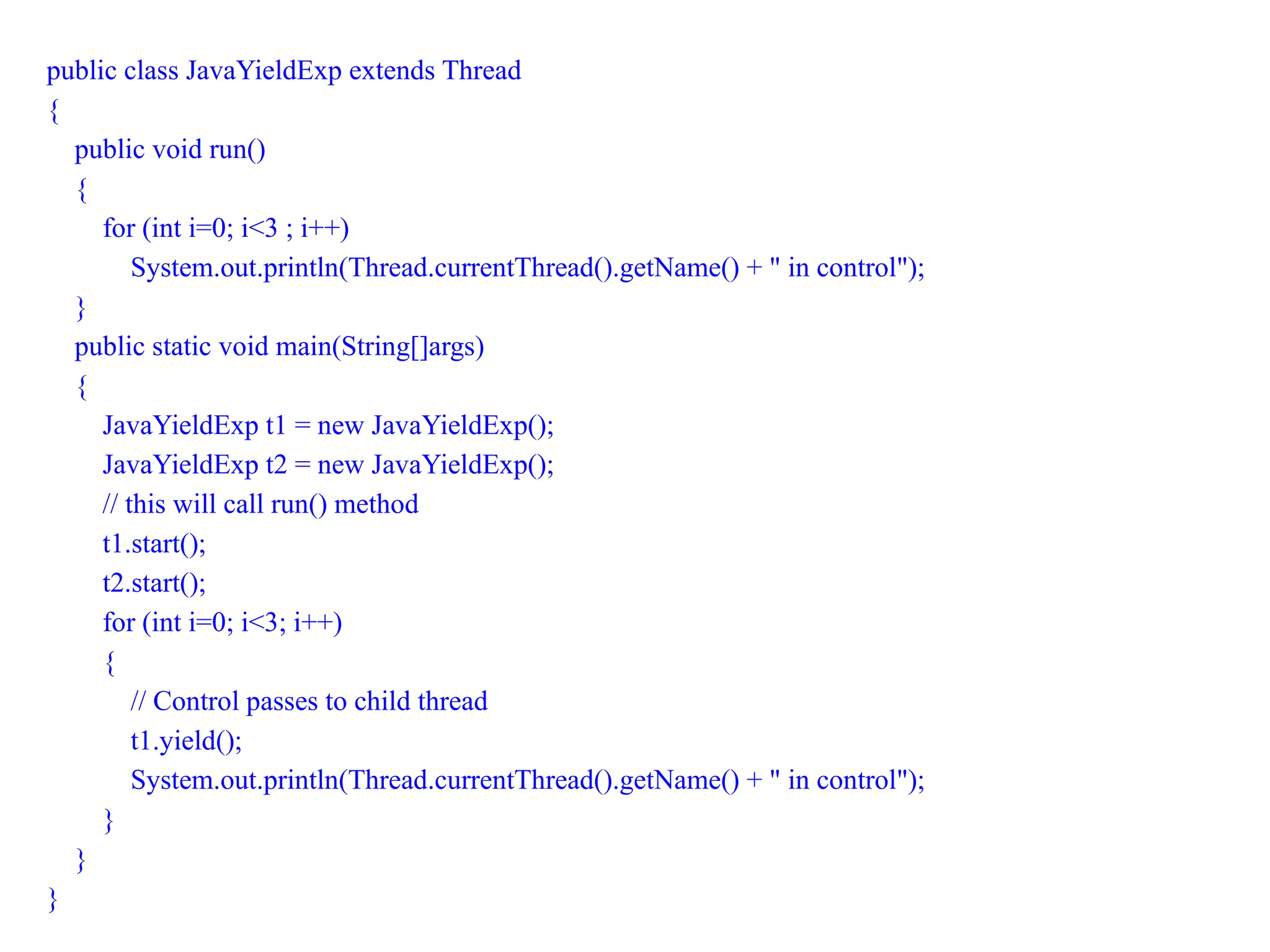 public class JavaYieldExp extends Thread
{
public void run()
{
for (int i=0; i<3 ; i++)
System.out.println(Thread.currentThread().getName() + " in control");
}
public static void main(String[]args)
{
JavaYieldExp t1 = new JavaYieldExp();
JavaYieldExp t2 = new JavaYieldExp();
// this will call run() method
t1.start();
t2.start();
for (int i=0; i<3; i++)
{
// Control passes to child thread
t1.yield();
System.out.println(Thread.currentThread().getName() + " in control");
}
}
}
 
