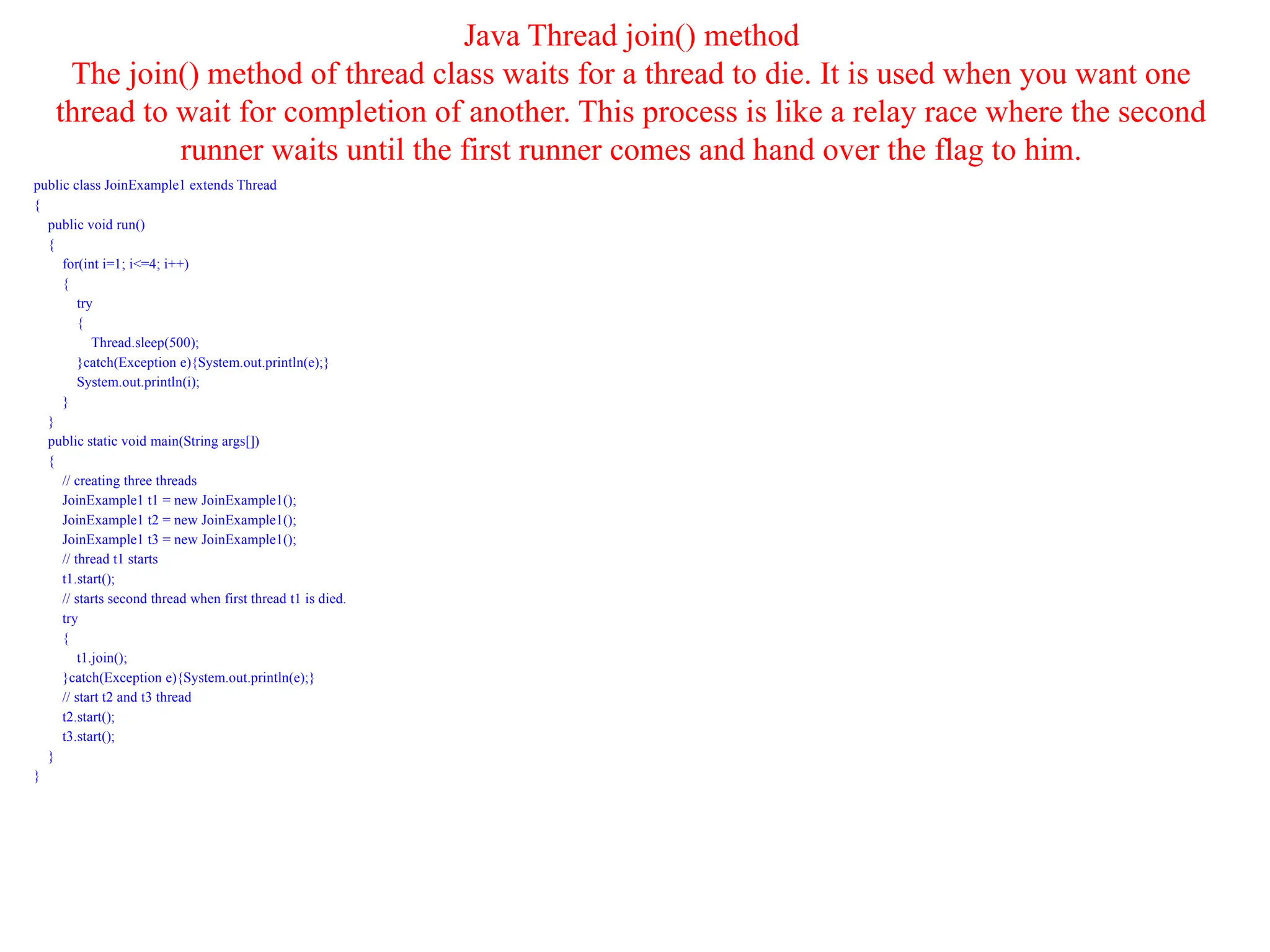 Java Thread join() method
The join() method of thread class waits for a thread to die. It is used when you want one
thread to wait for completion of another. This process is like a relay race where the second
runner waits until the first runner comes and hand over the flag to him.
public class JoinExample1 extends Thread
{
public void run()
{
for(int i=1; i<=4; i++)
{
try
{
Thread.sleep(500);
}catch(Exception e){System.out.println(e);}
System.out.println(i);
}
}
public static void main(String args[])
{
// creating three threads
JoinExample1 t1 = new JoinExample1();
JoinExample1 t2 = new JoinExample1();
JoinExample1 t3 = new JoinExample1();
// thread t1 starts
t1.start();
// starts second thread when first thread t1 is died.
try
{
t1.join();
}catch(Exception e){System.out.println(e);}
// start t2 and t3 thread
t2.start();
t3.start();
}
}
 