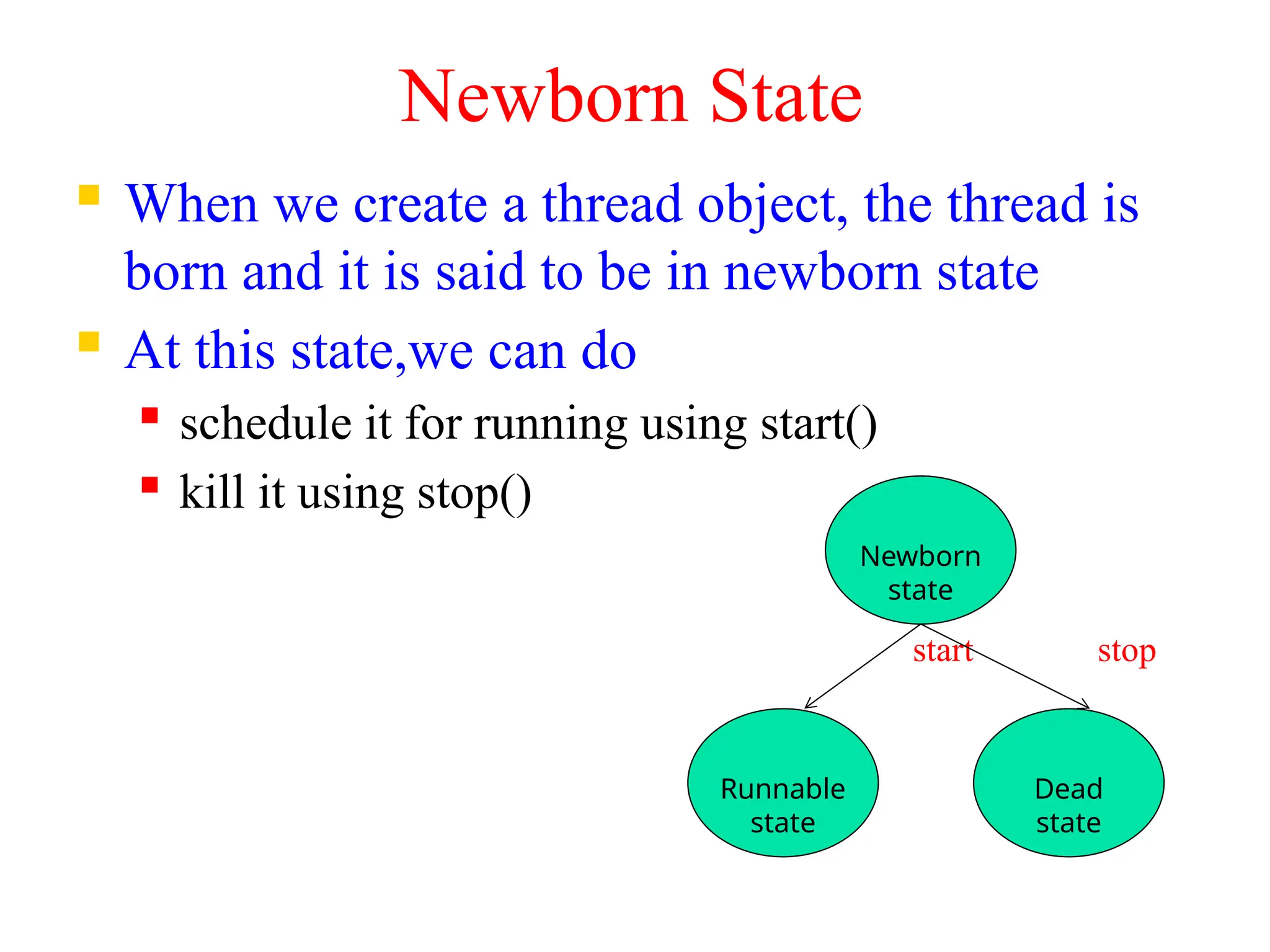 Newborn State
 When we create a thread object, the thread is
born and it is said to be in newborn state
 At this state,we can do
 schedule it for running using start()
 kill it using stop()
start stop
Newborn
state
Runnable
state
Dead
state
 