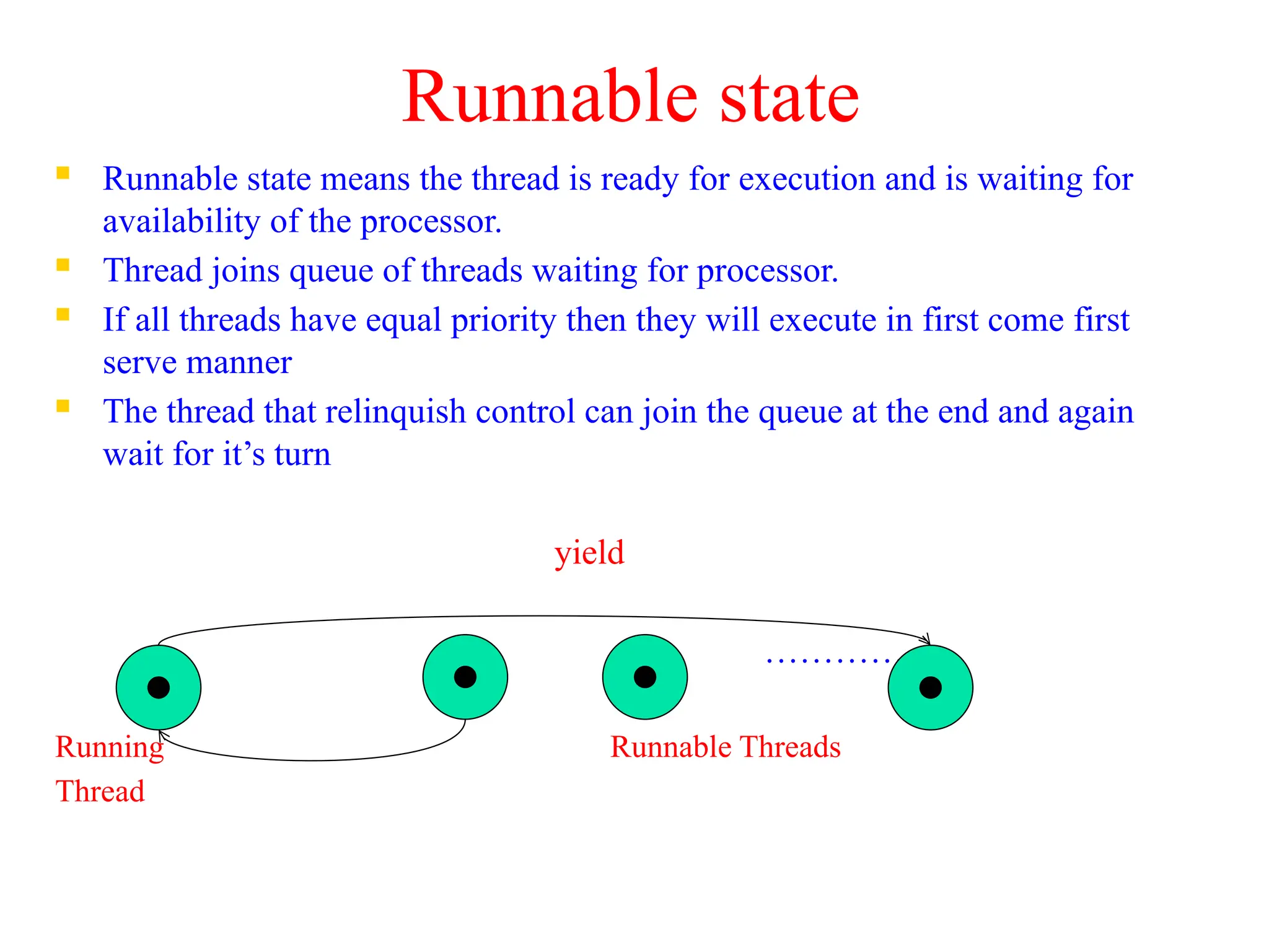 Runnable state
 Runnable state means the thread is ready for execution and is waiting for
availability of the processor.
 Thread joins queue of threads waiting for processor.
 If all threads have equal priority then they will execute in first come first
serve manner
 The thread that relinquish control can join the queue at the end and again
wait for it’s turn
yield
………….
Running Runnable Threads
Thread
 