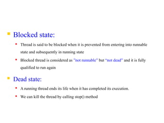  Blocked state:
 Thread is said to be blocked when it is prevented from entering into runnable
state and subsequently in running state
 Blocked thread is considered as ”not runnable” but “not dead” and it is fully
qualified to run again
 Dead state:
 A running thread ends its life when it has completed its execution.
 We can kill the thread by calling stop() method
 