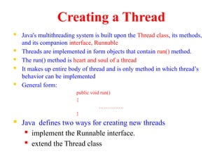 Creating a Thread
 Java's multithreading system is built upon the Thread class, its methods,
and its companion interface, Runnable
 Threads are implemented in form objects that contain run() method.
 The run() method is heart and soul of a thread
 It makes up entire body of thread and is only method in which thread’s
behavior can be implemented
 General form:
public void run()
{
……………
}
 Java defines two ways for creating new threads
 implement the Runnable interface.
 extend the Thread class
 
