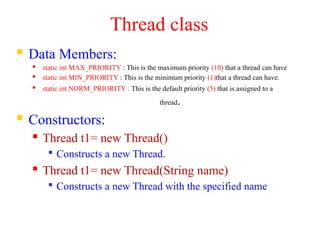 Thread class
 Data Members:
 static int MAX_PRIORITY : This is the maximum priority (10) that a thread can have
 static int MIN_PRIORITY : This is the minimum priority (1)that a thread can have.
 static int NORM_PRIORITY : This is the default priority (5) that is assigned to a
thread.
 Constructors:
 Thread t1= new Thread()

Constructs a new Thread.
 Thread t1= new Thread(String name)

Constructs a new Thread with the specified name
 