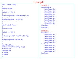 Example
class A extends Thread
{
public void run()
{
for(int i=1;i<=5;i++)
{
System.out.println("t From Thread A :"+i);
}
System.out.println("Exit from A");
}
}
class B extends Thread
{
public void run()
{
for(int j=1;j<=5;j++)
{
System.out.println("t From Thread B :"+j);
}
System.out.println("Exit from B");
}
}
class ThreadDemo{
public static void main(String args[]){
A a1=new A();
B b1=new B();
a1.start();
b1.start();
}}
OUTPUT 1:
From Thread A :1
From Thread B :1
From Thread A :2
From Thread B :2
From Thread A :3
From Thread B :3
From Thread A :4
From Thread B :4
From Thread A :5
From Thread B :5
Exit from B
Exit from A
OUTPUT 2:
From Thread A :1
From Thread B :1
From Thread B :2
From Thread B :3
From Thread B :4
From Thread B :5
Exit from B
From Thread A :2
From Thread A :3
From Thread A :4
From Thread A :5
Exit from A
 