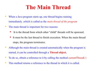 The Main Thread
 When a Java program starts up, one thread begins running
immediately ,which is called as the main thread of the program
 The main thread is important for two reasons:
 It is the thread from which other "child" threads will be spawned.
 It must be the last thread to finish execution. When the main thread
stops, the program terminates.
 Although the main thread is created automatically when the program is
started, it can be controlled through a Thread object.
 To do so, obtain a reference to it by calling the method currentThread( )
 This method returns a reference to the thread in which it is called.
 