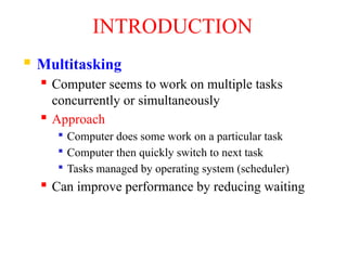 INTRODUCTION
 Multitasking
 Computer seems to work on multiple tasks
concurrently or simultaneously
 Approach

Computer does some work on a particular task

Computer then quickly switch to next task

Tasks managed by operating system (scheduler)
 Can improve performance by reducing waiting
 