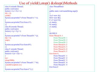Use of yield(),stop() &sleep()Methods
class A extends Thread{
public void run(){
for(int i=1;i<=5;i++){
if(i==2)
yield();
System.out.println("t From Thread A :"+i);
}
System.out.println("Exit from A");
}}
class B extends Thread{
public void run(){
for(int j=1;j<=5;j++)
{
System.out.println("t From Thread B :"+j);
if(j==3)
stop();
}
System.out.println("Exit from B");
}}
class C extends Thread{
public void run(){
for(int k=1;k<=5;k++)
{
try{
sleep(3000);
System.out.println("t From Thread C :"+k);
}catch(Exception e){}
}
System.out.println("Exit from C");}}
class ThreadDemo
{
public static void main(String args[])
{
A a1=new A();
B b1=new B();
C c1=new C();
a1.start();
b1.start();
c1.start();
}
}
OUTPUT:
From Thread A :1
From Thread B :1
From Thread B :2
From Thread B :3
From Thread A :2
From Thread A :3
From Thread A :4
From Thread A :5
Exit from A
From Thread C :1
From Thread C :2
From Thread C :3
From Thread C :4
From Thread C :5
Exit from C
 