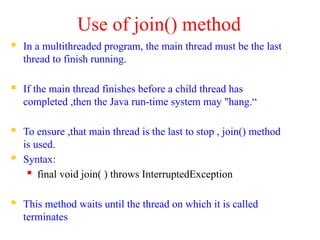 Use of join() method
 In a multithreaded program, the main thread must be the last
thread to finish running.
 If the main thread finishes before a child thread has
completed ,then the Java run-time system may "hang.“
 To ensure ,that main thread is the last to stop , join() method
is used.
 Syntax:
 final void join( ) throws InterruptedException
 This method waits until the thread on which it is called
terminates
 