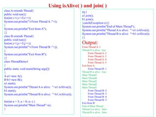 Using isAlive( ) and join( )
class A extends Thread{
public void run(){
for(int i=1;i<=5;i++){
System.out.println("t From Thread A :"+i);
}
System.out.println("Exit from A");
}}
class B extends Thread{
public void run(){
for(int j=1;j<=5;j++){
System.out.println("t From Thread B :"+j);
}
System.out.println("Exit from B");
}}
class ThreadDemo1
{
public static void main(String args[])
{
A a1=new A();
B b1=new B();
a1.start();
System.out.println("Thread A is alive: "+a1.isAlive());
b1.start();
System.out.println("Thread B is alive: "+b1.isAlive());
for(int n = 5; n > 0; n--) {
System.out.println("Main Thread"+n);
}
try{
a1.join();
b1.join();
}catch(Exception e){}
System.out.println("End of Main Thread");
System.out.println("Thread A is alive: "+a1.isAlive());
System.out.println("Thread B is alive: "+b1.isAlive());
}}
Output:
From Thread A :1
Thread A is alive: true
From Thread A :2
From Thread A :3
From Thread A :4
From Thread A :5
Exit from A
From Thread B :1
Thread B is alive: true
Main Thread5
Main Thread4
Main Thread3
Main Thread2
Main Thread1
From Thread B :2
From Thread B :3
From Thread B :4
From Thread B :5
Exit from B
End of Main Thread
Thread A is alive: false
Thread B is alive: false
 