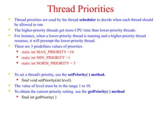 Thread Priorities
 Thread priorities are used by the thread scheduler to decide when each thread should
be allowed to run.
 The higher-priority threads get more CPU time than lower-priority threads.
 For instance, when a lower-priority thread is running and a higher-priority thread
resumes, it will preempt the lower-priority thread.
 There are 3 predefines values of priorities
 static int MAX_PRIORITY =10
 static int MIN_PRIORITY =1
 static int NORM_PRIORITY = 5
 To set a thread's priority, use the setPriority( ) method.
 final void setPriority(int level)
 The value of level must be in the range 1 to 10.
 To obtain the current priority setting use the getPriority( ) method
 final int getPriority( )
 