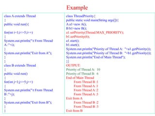 Example
class A extends Thread
{
public void run(){
for(int i=1;i<=5;i++)
{
System.out.println("t From Thread
A :"+i);
}
System.out.println("Exit from A");
}
}
class B extends Thread
{
public void run()
{
for(int j=1;j<=5;j++)
{
System.out.println("t From Thread
B :"+j);
}
System.out.println("Exit from B");
}
}
class ThreadPriority{
public static void main(String args[]){
A a1=new A();
B b1=new B();
a1.setPriority(Thread.MAX_PRIORITY);
b1.setPriority(6);
a1.start();
b1.start();
System.out.println("Priority of Thread A: "+a1.getPriority());
System.out.println("Priority of Thread B: "+b1.getPriority());
System.out.println("End of Main Thread");
}}
OUTPUT:
Priority of Thread A: 10
Priority of Thread B: 6
End of Main Thread
From Thread B :1
From Thread A :1
From Thread A :2
From Thread A :3
Exit from A
From Thread B :2
From Thread B :3
Exit from B
 