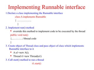 Implementing Runnable interface
1.Declare a class implementing the Runnable interface
class A implements Runnable
{ …………….
}
2. Implement run() method
 override this method to implement code to be executed by the thread
public void run()
{………….//thread code
}
3. Create object of Thread class and pass object of class which implements
Runnable interface to it
 A a1=new A();
 Thread t1=new Thread(a1)
3. Call start() method to run a thread
t1.start()
 