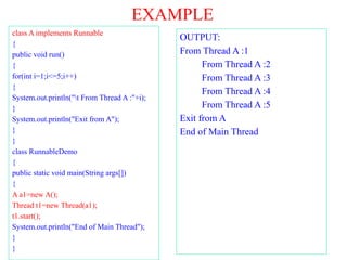 EXAMPLE
class A implements Runnable
{
public void run()
{
for(int i=1;i<=5;i++)
{
System.out.println("t From Thread A :"+i);
}
System.out.println("Exit from A");
}
}
class RunnableDemo
{
public static void main(String args[])
{
A a1=new A();
Thread t1=new Thread(a1);
t1.start();
System.out.println("End of Main Thread");
}
}
OUTPUT:
From Thread A :1
From Thread A :2
From Thread A :3
From Thread A :4
From Thread A :5
Exit from A
End of Main Thread
 
