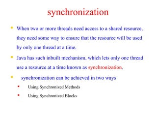 synchronization
 When two or more threads need access to a shared resource,
they need some way to ensure that the resource will be used
by only one thread at a time.
 Java has such inbuilt mechanism, which lets only one thread
use a resource at a time known as synchronization.
 synchronization can be achieved in two ways
 Using Synchronized Methods
 Using Synchronized Blocks
 