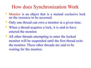 How does Synchronization Work
 Monitor is an object that is a mutual exclusive lock
on the resource to be accessed.
 Only one thread can own a monitor at a given time.
 When a thread acquires a lock, it is said to have
entered the monitor.
 All other threads attempting to enter the locked
monitor will be suspended until the first thread exits
the monitor. These other threads are said to be
waiting for the monitor.
 
