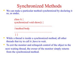 Synchronized Methods
 We can make a particular method synchronized by declaring it
so, as under,
class A {
synchronized void show() {
…………………………………….
//method body
…………………………………….
} }
 While a thread is inside a synchronized method, all other
threads that try to call it ,have to wait.
 To exit the monitor and relinquish control of the object to the
next waiting thread, the owner of the monitor simply returns
from the synchronized method.
 