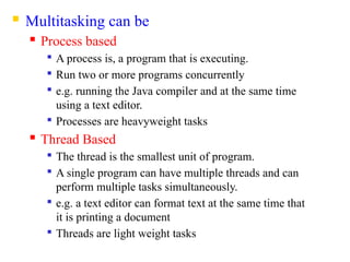 Multitasking can be
 Process based

A process is, a program that is executing.

Run two or more programs concurrently

e.g. running the Java compiler and at the same time
using a text editor.

Processes are heavyweight tasks
 Thread Based

The thread is the smallest unit of program.

A single program can have multiple threads and can
perform multiple tasks simultaneously.

e.g. a text editor can format text at the same time that
it is printing a document

Threads are light weight tasks
 