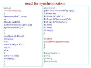 need for synchronization
class A {
void call(String msg)
{
System.out.print("[" + msg);
try {
Thread.sleep(1000);
} catch(InterruptedException e) {}
System.out.println("]");
}
}
class B extends Thread {
String msg;
A a1;
public B(String s, A a) {
msg = s;
a1=a;
}
public void run() {
a1.call(msg);
}
}
class Synch {
public static void main(String args[]) {
A a1=new A();
B b1=new B("Hello",a1);
B b2=new B("Synchronized",a1);
B b3=new B("Method",a1);
b1.start();
b2.start();
b3.start();}
}
OUTPUT:
[Hello[Method[Synchronized]
]
]
Expected output is:
[Hello]
[Method]
[Synchronized]
 