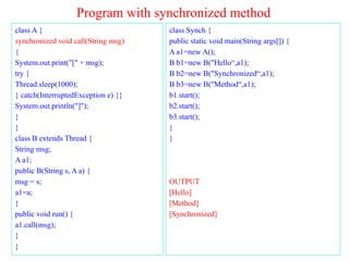 Program with synchronized method
class A {
synchronized void call(String msg)
{
System.out.print("[" + msg);
try {
Thread.sleep(1000);
} catch(InterruptedException e) {}
System.out.println("]");
}
}
class B extends Thread {
String msg;
A a1;
public B(String s, A a) {
msg = s;
a1=a;
}
public void run() {
a1.call(msg);
}
}
class Synch {
public static void main(String args[]) {
A a1=new A();
B b1=new B("Hello“,a1);
B b2=new B("Synchronized“,a1);
B b3=new B("Method“,a1);
b1.start();
b2.start();
b3.start();
}
}
OUTPUT
[Hello]
[Method]
[Synchronized]
 