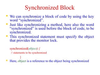 Synchronized Block
 We can synchronize a block of code by using the key
word “synchronized”.
 Just like synchronizing a method, here also the word
“synchronized” is used before the block of code, to be
synchronized.
 This synchronized statement must specify the object
that provides the monitor lock.
synchronized(object) {
// statements to be synchronized
}
 Here, object is a reference to the object being synchronized
 
