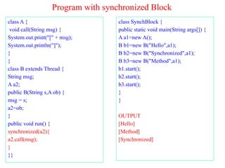 Program with synchronized Block
class A {
void call(String msg) {
System.out.print("[" + msg);
System.out.println("]");
}
}
class B extends Thread {
String msg;
A a2;
public B(String s,A ob) {
msg = s;
a2=ob;
}
public void run() {
synchronized(a2){
a2.call(msg);
}
}}
class SynchBlock {
public static void main(String args[]) {
A a1=new A();
B b1=new B("Hello",a1);
B b2=new B("Synchronized",a1);
B b3=new B("Method",a1);
b1.start();
b2.start();
b3.start();
}
}
OUTPUT
[Hello]
[Method]
[Synchronized]
 