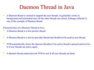 Daemon Thread in Java
 A Daemon thread is created to support the user threads. It generallty works in
background and terminated once all the other threads are closed. Garbage collector is
one of the example of Daemon thread.
Characteristics of a Daemon Thread in Java
 A Daemon thread is a low priority thread.
 A Daemon thread is a service provider thread and should not be used as user thread.
 JVM automatically closes the daemon thread(s) if no active thread is present and revives
it if user threads are active again.
 A daemon thread cannot prevent JVM to exit if all user threads are done.
 