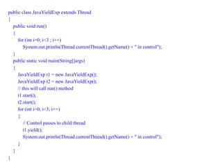 public class JavaYieldExp extends Thread
{
public void run()
{
for (int i=0; i<3 ; i++)
System.out.println(Thread.currentThread().getName() + " in control");
}
public static void main(String[]args)
{
JavaYieldExp t1 = new JavaYieldExp();
JavaYieldExp t2 = new JavaYieldExp();
// this will call run() method
t1.start();
t2.start();
for (int i=0; i<3; i++)
{
// Control passes to child thread
t1.yield();
System.out.println(Thread.currentThread().getName() + " in control");
}
}
}
 