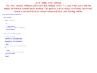 Java Thread join() method
The join() method of thread class waits for a thread to die. It is used when you want one
thread to wait for completion of another. This process is like a relay race where the second
runner waits until the first runner comes and hand over the flag to him.
public class JoinExample1 extends Thread
{
public void run()
{
for(int i=1; i<=4; i++)
{
try
{
Thread.sleep(500);
}catch(Exception e){System.out.println(e);}
System.out.println(i);
}
}
public static void main(String args[])
{
// creating three threads
JoinExample1 t1 = new JoinExample1();
JoinExample1 t2 = new JoinExample1();
JoinExample1 t3 = new JoinExample1();
// thread t1 starts
t1.start();
// starts second thread when first thread t1 is died.
try
{
t1.join();
}catch(Exception e){System.out.println(e);}
// start t2 and t3 thread
t2.start();
t3.start();
}
}
 